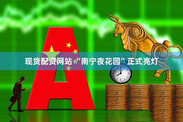 现货配资网站 “南宁夜花园”正式亮灯