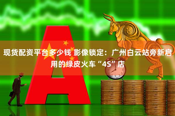 现货配资平台多少钱 影像锁定：广州白云站旁新启用的绿皮火车“4S”店