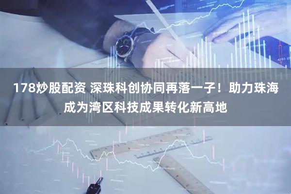 178炒股配资 深珠科创协同再落一子！助力珠海成为湾区科技成果转化新高地