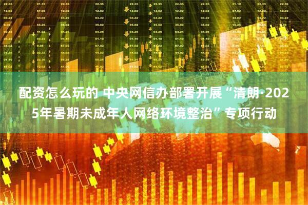 配资怎么玩的 中央网信办部署开展“清朗·2025年暑期未成年人网络环境整治”专项行动
