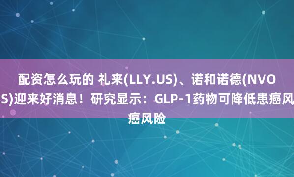 配资怎么玩的 礼来(LLY.US)、诺和诺德(NVO.US)迎来好消息！研究显示：GLP-1药物可降低患癌风险