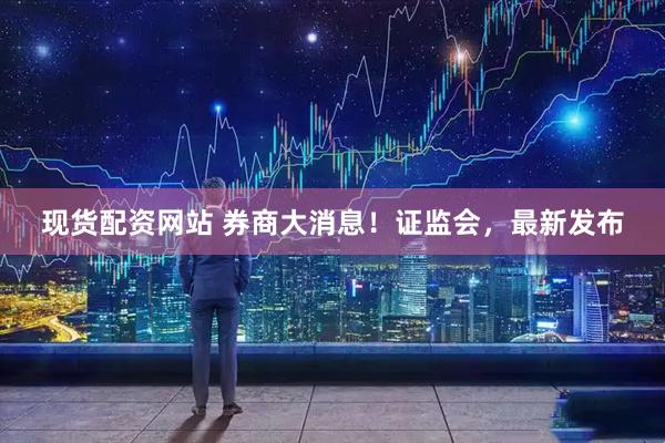 现货配资网站 券商大消息！证监会，最新发布