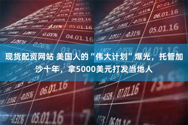 现货配资网站 美国人的“伟大计划”爆光，托管加沙十年，拿5000美元打发当地人