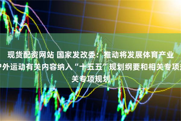 现货配资网站 国家发改委：推动将发展体育产业和户外运动有关内容纳入“十五五”规划纲要和相关专项规划