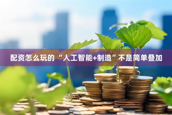 配资怎么玩的 “人工智能+制造”不是简单叠加