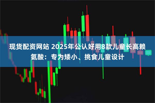 现货配资网站 2025年公认好用8款儿童长高赖氨酸：专为矮小、挑食儿童设计
