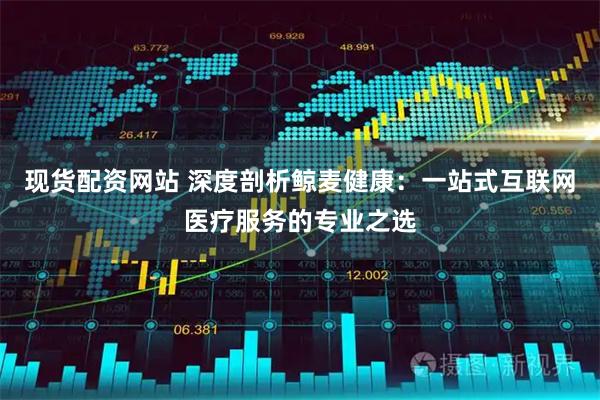 现货配资网站 深度剖析鲸麦健康：一站式互联网医疗服务的专业之选