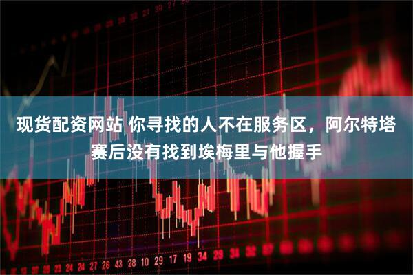 现货配资网站 你寻找的人不在服务区，阿尔特塔赛后没有找到埃梅里与他握手