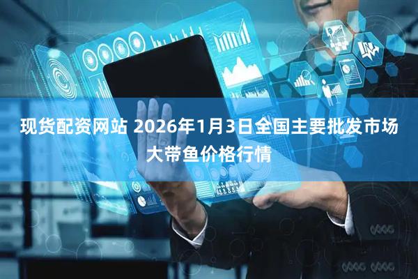 现货配资网站 2026年1月3日全国主要批发市场大带鱼价格行情