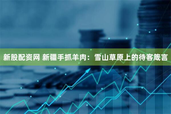 新股配资网 新疆手抓羊肉：雪山草原上的待客箴言